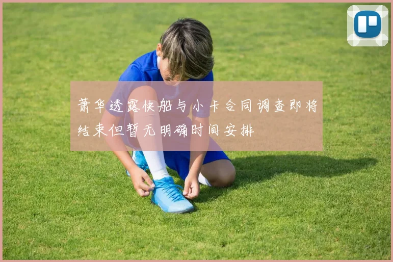 萧华透露快船与小卡合同调查即将结束但暂无明确时间安排