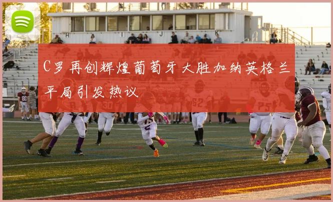 C罗再创辉煌葡萄牙大胜加纳英格兰平局引发热议