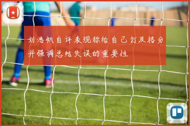 刘浩帆自评表现称给自己打及格分并强调总结失误的重要性