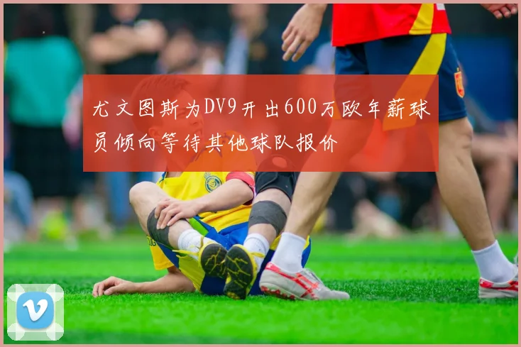 尤文图斯为DV9开出600万欧年薪球员倾向等待其他球队报价