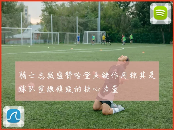 骑士总裁盛赞哈登关键作用称其是球队重振旗鼓的核心力量