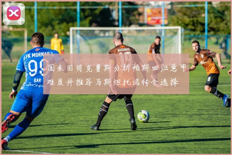 国米旧将克鲁斯分析帕斯回归意甲难度并推荐马斯坦托诺转会选择