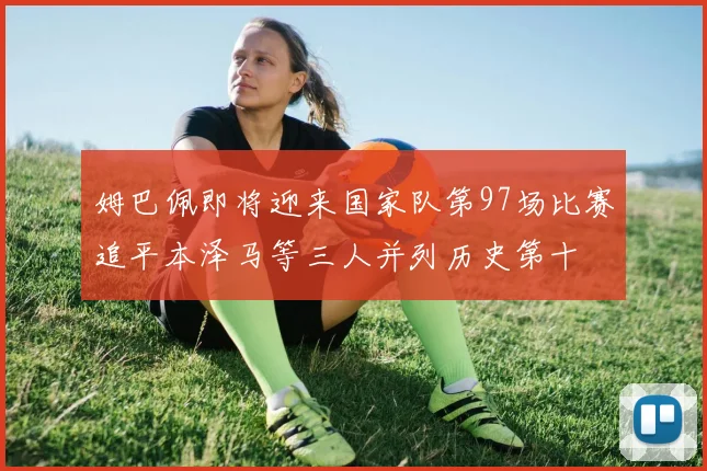 姆巴佩即将迎来国家队第97场比赛追平本泽马等三人并列历史第十