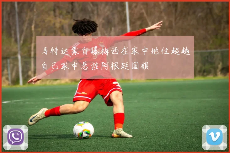 马特达蒙自曝梅西在家中地位超越自己家中悬挂阿根廷国旗
