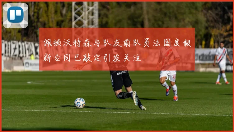 佩顿沃特森与队友前队员法国度假新合同已敲定引发关注
