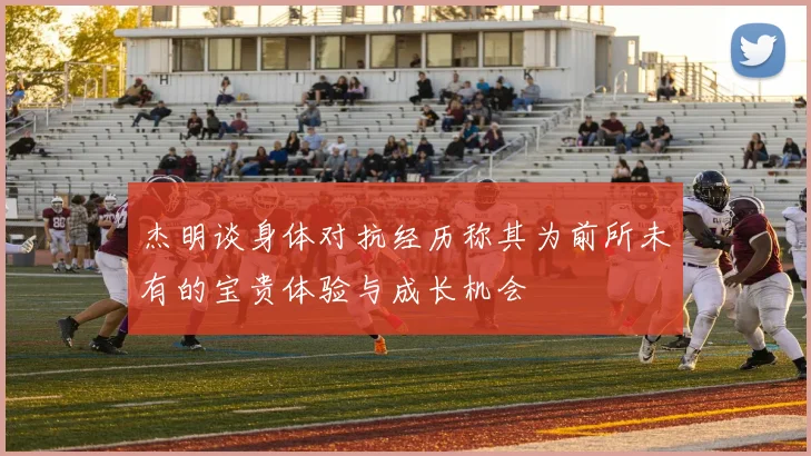 杰明谈身体对抗经历称其为前所未有的宝贵体验与成长机会