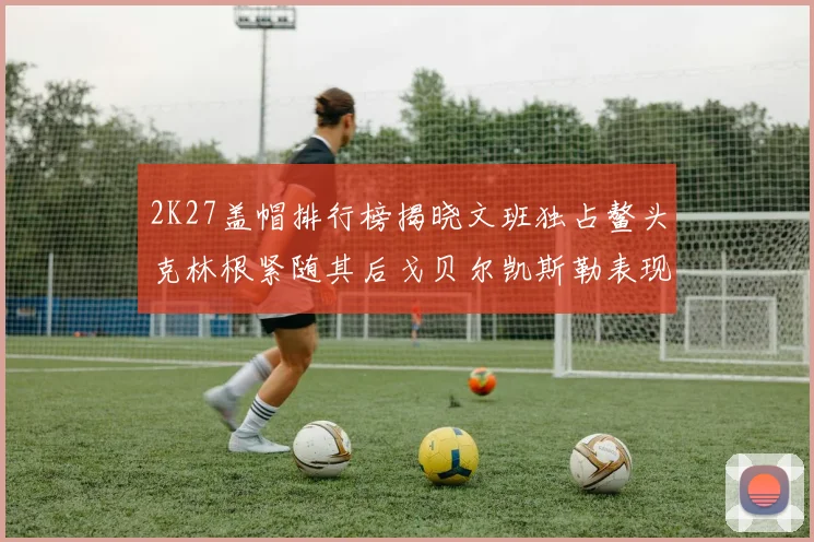 2K27盖帽排行榜揭晓文班独占鳌头克林根紧随其后戈贝尔凯斯勒表现不俗