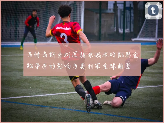 马特乌斯分析图赫尔战术对凯恩金靴争夺的影响与奥利塞金球前景