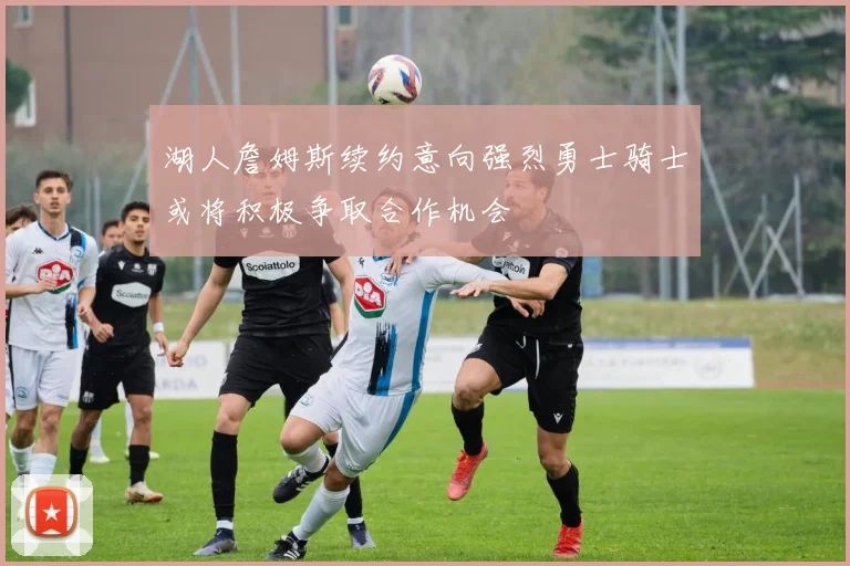 湖人詹姆斯续约意向强烈勇士骑士或将积极争取合作机会