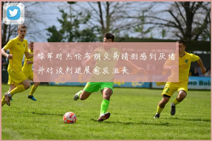 绿军对杰伦布朗交易猜测感到厌倦并对谈判进展愈发沮丧