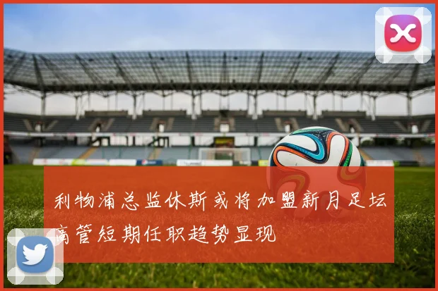 利物浦总监休斯或将加盟新月足坛高管短期任职趋势显现