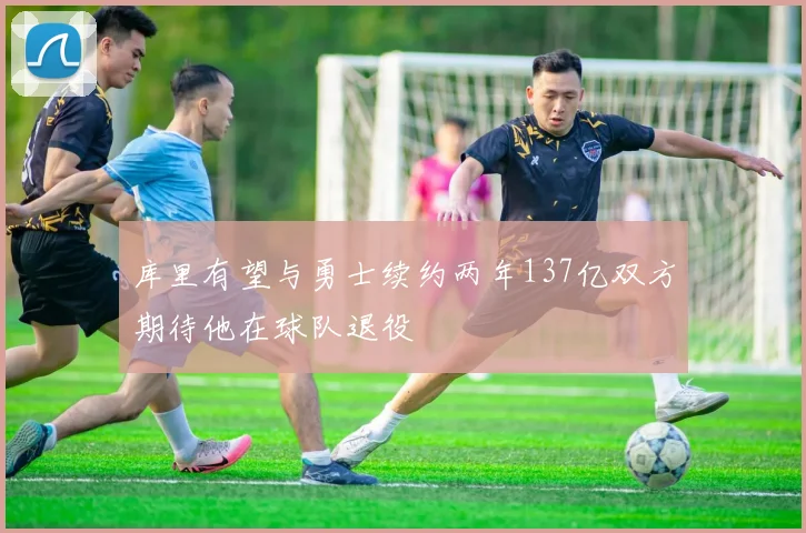 库里有望与勇士续约两年137亿双方期待他在球队退役