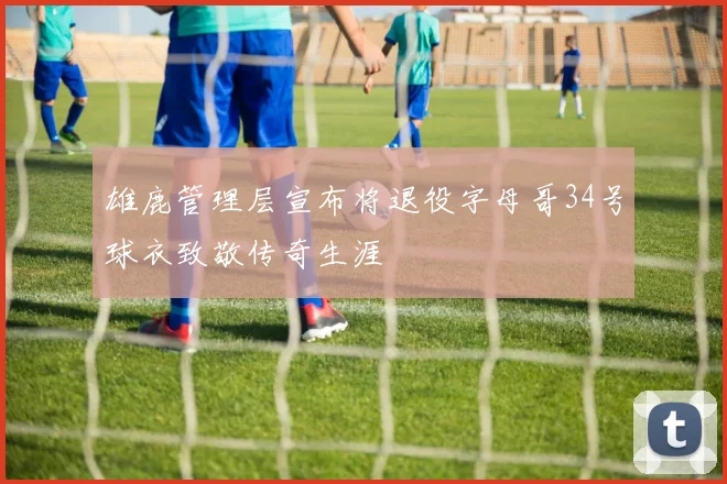 雄鹿管理层宣布将退役字母哥34号球衣致敬传奇生涯