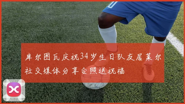 库尔图瓦庆祝34岁生日队友居莱尔社交媒体分享合照送祝福