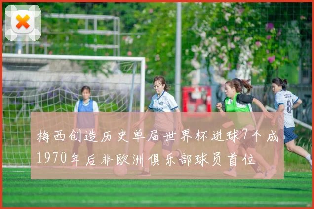 梅西创造历史单届世界杯进球7个成1970年后非欧洲俱乐部球员首位
