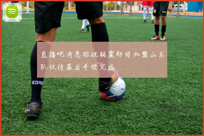 直播吧消息称祝铭震即将加盟山东队仅待最后手续完成