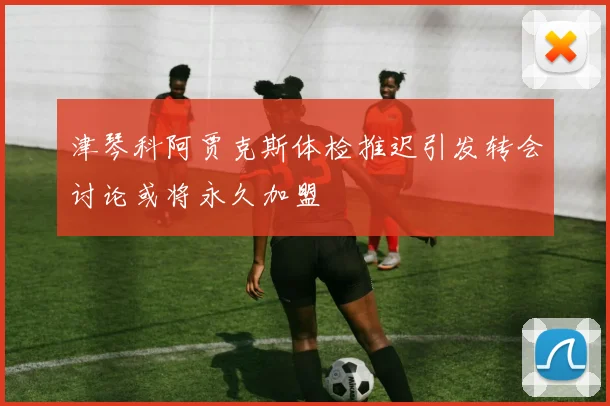 津琴科阿贾克斯体检推迟引发转会讨论或将永久加盟