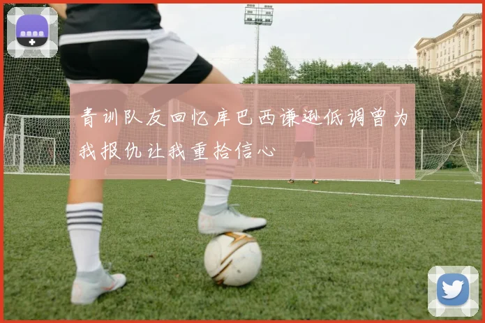 青训队友回忆库巴西谦逊低调曾为我报仇让我重拾信心