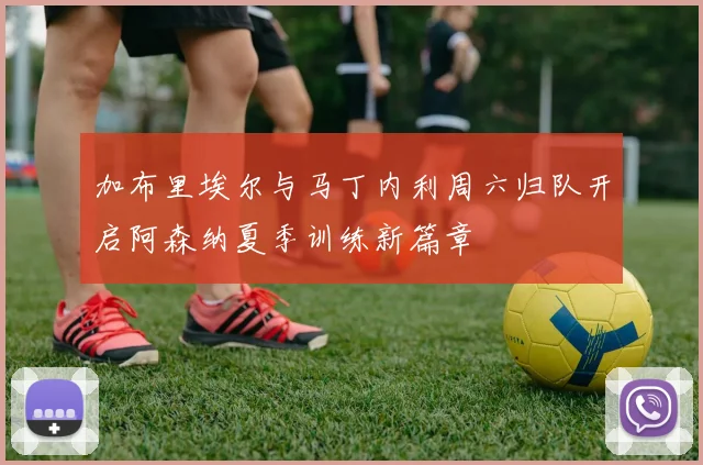 加布里埃尔与马丁内利周六归队开启阿森纳夏季训练新篇章