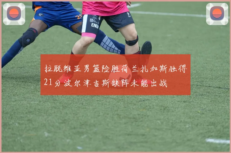 拉脱维亚男篮险胜荷兰扎加斯独得21分波尔津吉斯缺阵未能出战