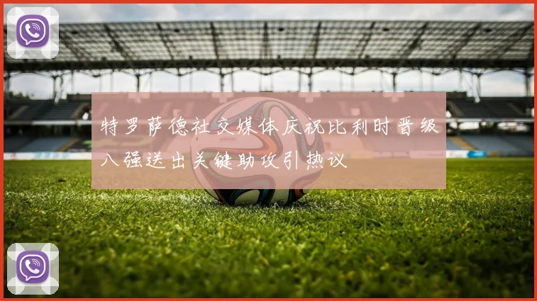 特罗萨德社交媒体庆祝比利时晋级八强送出关键助攻引热议