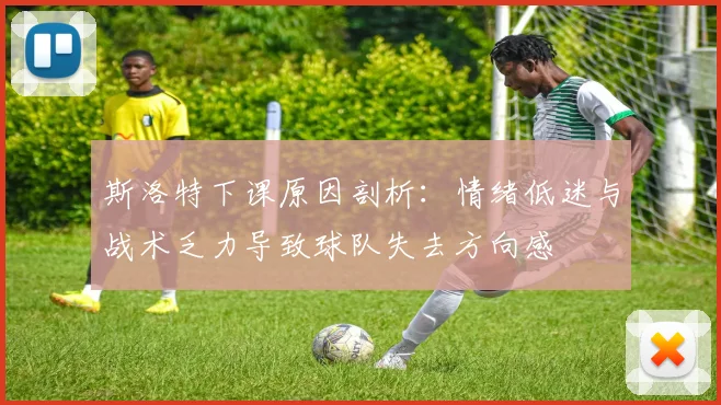 斯洛特下课原因剖析：情绪低迷与战术乏力导致球队失去方向感