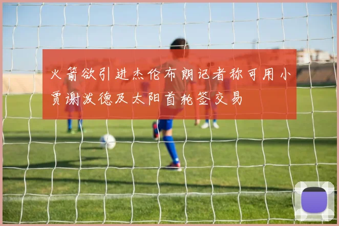 火箭欲引进杰伦布朗记者称可用小贾谢泼德及太阳首轮签交易