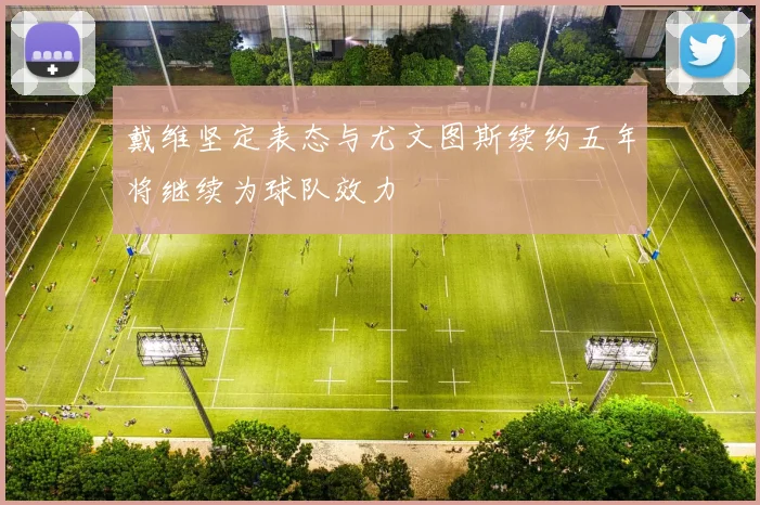 戴维坚定表态与尤文图斯续约五年将继续为球队效力