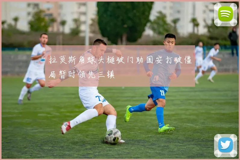 拉莫斯角球头槌破门助国安打破僵局暂时领先三镇
