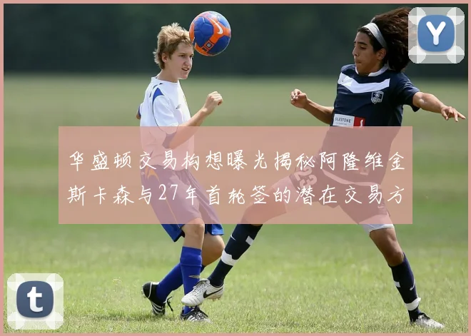 华盛顿交易构想曝光揭秘阿隆维金斯卡森与27年首轮签的潜在交易方案