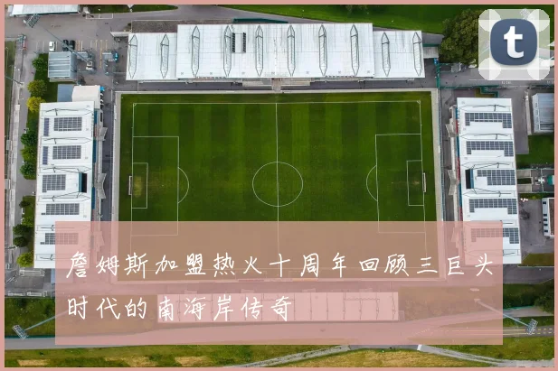 詹姆斯加盟热火十周年回顾三巨头时代的南海岸传奇