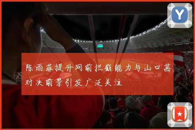 陈雨菲提升网前拦截能力与山口茜对决前景引发广泛关注