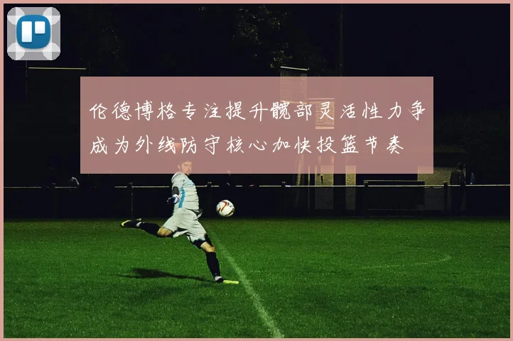 伦德博格专注提升髋部灵活性力争成为外线防守核心加快投篮节奏